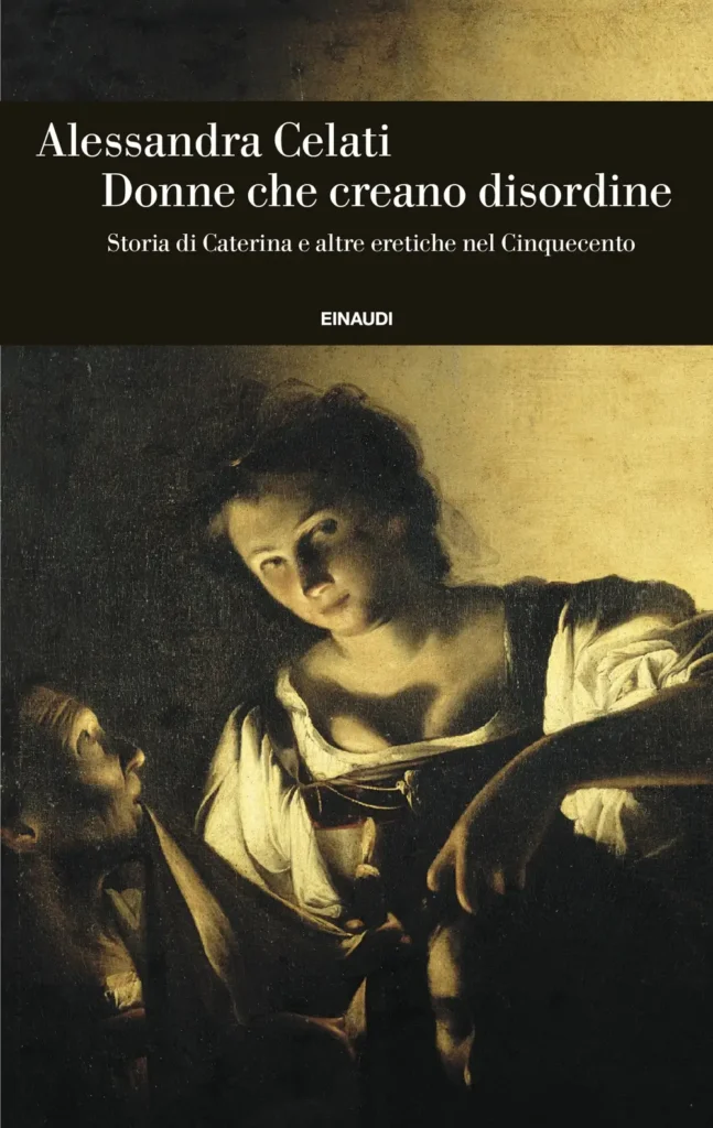 la copertina del saggio di Alessandra Celati, Donne che creano disordine - Storia di Caterina e altre eretiche nel Cinquecento, pubblicato da Giulio Einaudi Editore (2025) nella collana Einaudi Storia